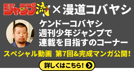 ジャンプ流！×漫道コバヤシ
「ケンドーコバヤシ 週刊少年ジャンプで連載を目指すのコーナー」
スペシャル動画　第７回＆完成マンガを公開！
詳しくはこちら！