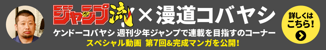 ジャンプ流！×漫道コバヤシ
「ケンドーコバヤシ 週刊少年ジャンプで連載を目指すのコーナー」
スペシャル動画　第７回＆完成マンガを公開！
詳しくはこちら！