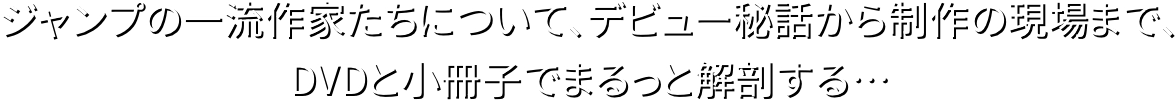 ジャンプの一流作家たちについて、デビュー秘話から制作の現場まで、DVDと小冊子でまるっと解剖する…