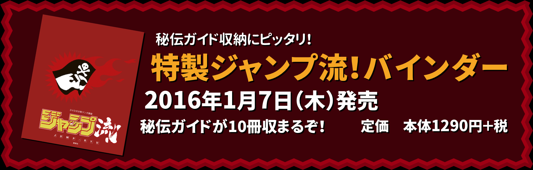 秘伝ガイド収納にピッタリ！
特製ジャンプ流！バインダー
2016年1月7日（木）発売
秘伝ガイドが10冊収まるぞ！
定価　本体1290円＋税