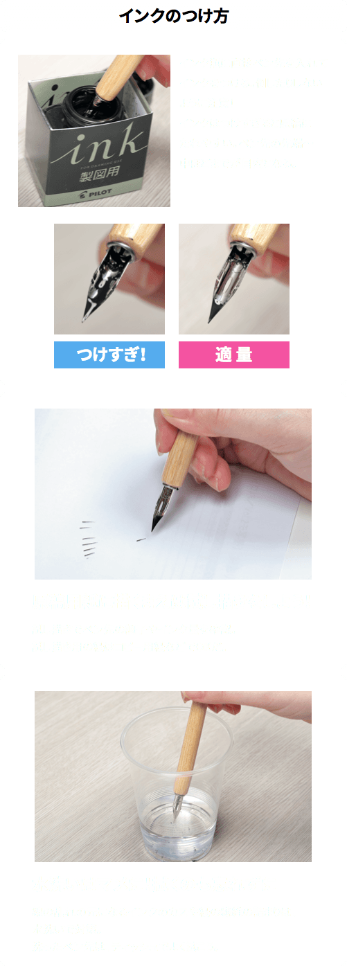 ［インクのつけ方］
インク瓶に直接ペン先を入れてインクをつける。倒したりしないように注意！
インクはつけすぎると原稿にたれやすい。ペン先の先端～中ほどまでが目安となる。
■原稿用紙に描くまえは試し描きをしよう！
試し描きでペン先の調子やインク量を確認。
試し描き用の紙はコピー用紙などでOKだ。
■水洗いはマメに！拭くのも忘れずに
線の乱れの元になるインクのカスや紙の繊維の詰まりは、水洗いで対策。
洗ったペン先は、ティッシュでよく拭こう。