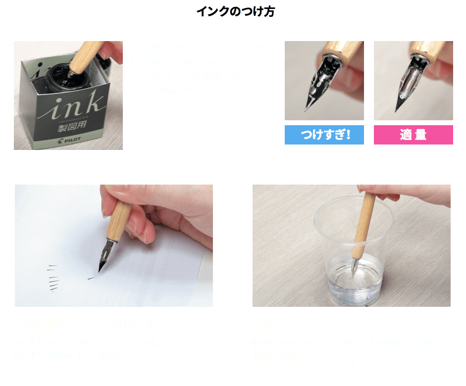 ［インクのつけ方］
インク瓶に直接ペン先を入れてインクをつける。倒したりしないように注意！
インクはつけすぎると原稿にたれやすい。ペン先の先端～中ほどまでが目安となる。
■原稿用紙に描くまえは試し描きをしよう！
試し描きでペン先の調子やインク量を確認。
試し描き用の紙はコピー用紙などでOKだ。
■水洗いはマメに！拭くのも忘れずに
線の乱れの元になるインクのカスや紙の繊維の詰まりは、水洗いで対策。
洗ったペン先は、ティッシュでよく拭こう。