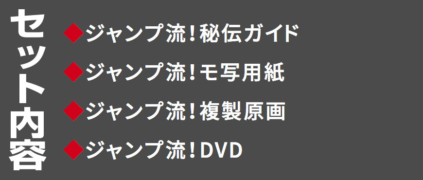 セット内容
◆ジャンプ流！秘伝ガイド
◆ジャンプ流！モ写用紙
◆ジャンプ流！複製原画
◆ジャンプ流！DVD