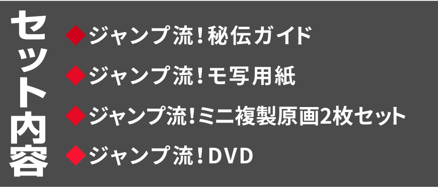 セット内容
◆ジャンプ流！秘伝ガイド
◆ジャンプ流！モ写用紙
◆ジャンプ流！ミニ複製原画2枚セット
◆ジャンプ流！DVD