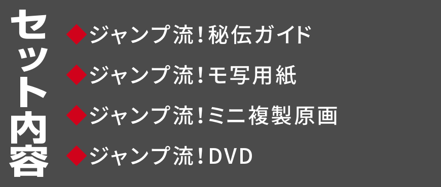 セット内容
◆ジャンプ流！秘伝ガイド
◆ジャンプ流！モ写用紙
◆ジャンプ流！ミニ複製原画
◆ジャンプ流！DVD