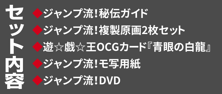 セット内容
◆ジャンプ流！秘伝ガイド
◆ジャンプ流！複製原画2枚セット
◆遊☆戯☆王OCGカード『青眼の白龍』
◆ジャンプ流！モ写用紙
◆ジャンプ流！DVD